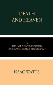 Title: Death and Heaven: Or, The Last Enemy Conquered, and Separate Spirits Made Perfect, Author: Isaac Watts