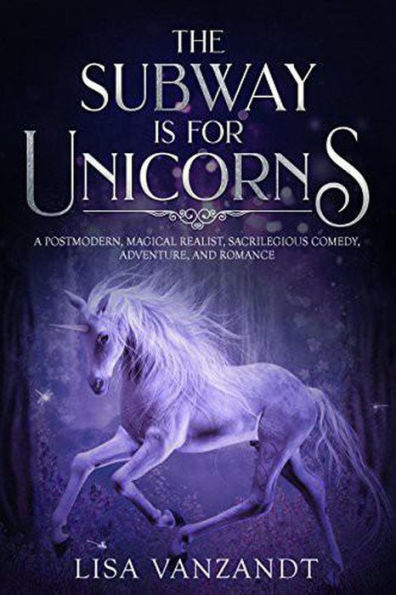 The Subway Is for Unicorns: A Postmodern, Magical Realist, Sacrilegious Comedy, Adventure, and Romance