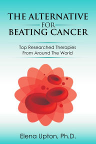 Title: The Alternative For Beating Cancer: Top Researched Therapies From Around The World, Author: Elena Upton