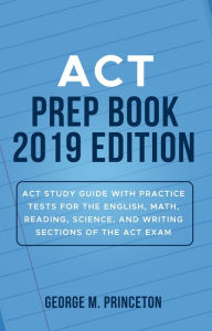Title: ACT Prep Book 2019 Edition: ACT Study Guide with Practice Tests for the English, Math, Reading, Science, and Writing Sections of the ACT Exam, Author: George M. Princeton
