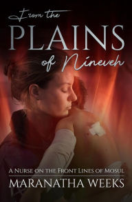 Title: From the Plains of Nineveh: A Nurse on the Front Lines of Mosul, Author: Maranatha Weeks