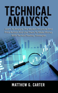 Title: Technical Analysis: Learn To Analyse The Market Structure And Price Action And Use Them To Make Money With Tactical Trading Strategies, Author: Matthew G. Carter