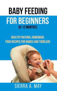 Title: Baby Feeding For Beginners (0-12 Months) - Healthy Natural Homemade Food Recipes For Babies And Toddlers, Author: Sierra A. May