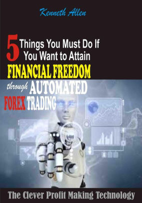 5 Things You Must Do If You Want To Attain Financial Freedom Through Automated Forex Trading The Clever Profit Making Technology Nook Book - 