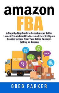Title: Amazon FBA: A Step-By-Step Guide to be an Amazon Seller, Launch Private Label Products and Earn Six-Figure Passive Income From Your Online Business Selling on Amazon, Author: Greg Parker