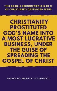 Title: Christianity Prostituted God's Name Into a Most Lucrative Business, Under the Guise of Spreading the Gospel of Christ (This book is Destruction # 12 of 12 Of Christianity Destroyed Jesus), Author: Rodolfo Martin Vitangcol