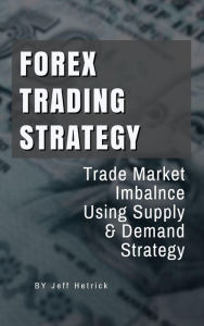 Title: Forex Trading Strategy: Trade Market Imbalance Using Supply and Demand Strategy, Author: Jeff Hetrick