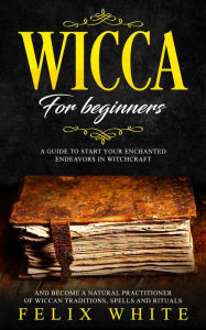 Title: Wicca for Beginners: A Guide to Start your Enchanted Endeavors in Witchcraft and Become a Natural Practitioner of Wiccan Traditions, Spells and Rituals (The Wiccan Coven), Author: Felix White