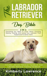 Title: The Labrador Retriever Dog Bible: Everything You Need To Know About Choosing, Raising, Training, And Caring Your Labrador From Puppyhood To Senior Years, Author: Kimberly Lawrence