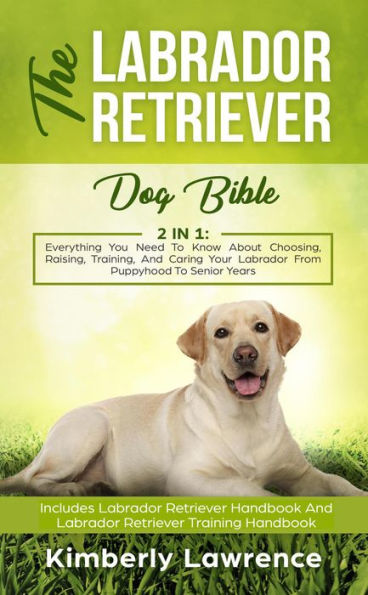 The Labrador Retriever Dog Bible: Everything You Need To Know About Choosing, Raising, Training, And Caring Your Labrador From Puppyhood To Senior Years