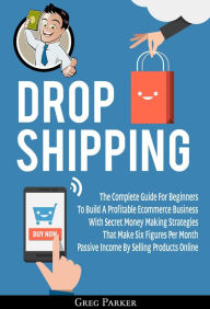 Title: Dropshipping: The Complete Guide For Beginners To Build A Profitable Ecommerce Business With Secret Money Making Strategies That Make Six Figures Per Month Passive Income By Selling Products Online, Author: Greg Parker