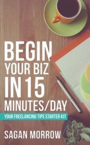 Title: Begin Your Biz in 15 Minutes/Day: Your Freelancing Tips Starter Kit, Author: Sagan Morrow