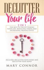 Title: Declutter Your Life: 2 in 1: The Keys To Decluttering Your Life, Reducing Stress And Increasing Productivity:: Includes Declutter Your Home and Declutter Your Mind, Author: Mary Connor