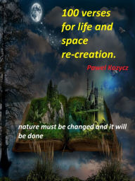 Title: 100 Verses for Life and Space Re-creation: Nature Must Be Changed and It Will Be Done, Author: Pawel Kozycz