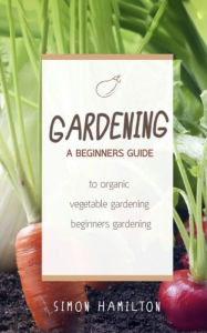 Title: Gardening: A beginners guide to organic vegetable gardening, beginners gardening, Author: Simon Hamilton