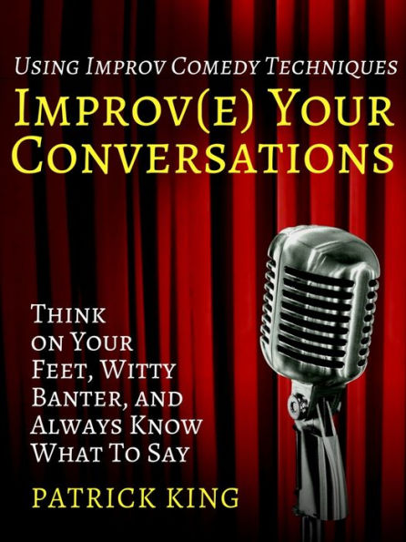 Improve Your Conversations: Think on Your Feet, Witty Banter, and Always Know What To Say with Improv Comedy Techniques