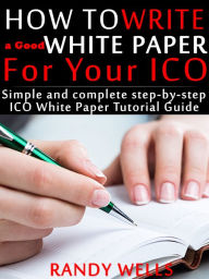 Title: How to Write a Good White Paper For Your ICO: Simple and Complete Step-by-Step ICO White Paper Tutorial Guide, Author: Randy Wells