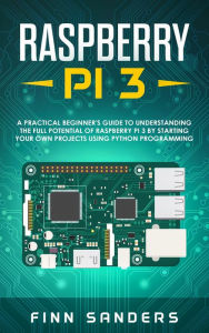 Title: Raspberry Pi 3: A Practical Beginner's Guide To Understanding The Full Potential Of Raspberry Pi 3 By Starting Your Own Projects Using Python Programming, Author: Finn Sanders