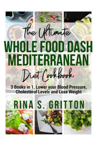 Title: The Ultimate Whole food DASH Mediterranean Diet Cookbook PD: 3 Books in 1, Lower your Blood Pressure, Cholesterol Levels and Lose Weight, Author: Rina S. Gritton