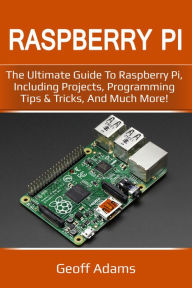 Title: Raspberry Pi: The Ultimate Guide to Raspberry Pi, Including Projects, Programming Tips & Tricks, and Much More!, Author: Geoff Adams