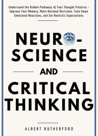 Title: Neuroscience and Critical Thinking: Understand the Hidden Pathways of Your Thought Patterns- Improve Your Memory, Make Rational Decisions, Tune Down Emotional Reactions, and Set Realistic Expectations, Author: Albert Rutherford