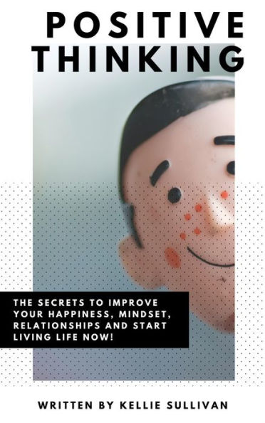 Positive Thinking: The Secrets To Improve Your Happiness, Mindset, Relationships, and Start Living Life Now!