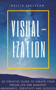 Title: Visualization: 5O Creative Guide To Create Your Dream Life And Manifest Abundance, Creativity And Success!, Author: Kellie Sullivan