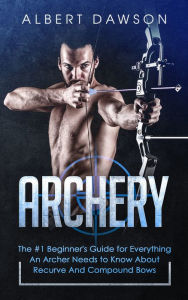 Title: Archery: The #1 Beginner's Guide for Everything An Archer Needs to Know About Recurve And Compound Bows, Author: Albert Dawson