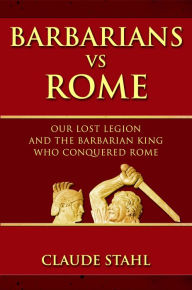 Title: Barbarians Vs Rome: Our Lost Legion And The Barbarian King Who Conquered Rome, Author: Claude Stahl