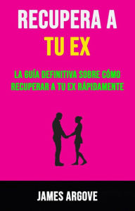 Title: Recupera A Tu Ex: La Guía Definitiva Sobre Cómo Recuperar A Tu Ex Rápidamente., Author: James Argove