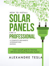 Title: How to Install Solar Panels Like a Professional: A Complete Beginner's Introduction Manual: A Do-it-yourself Guide for Grid-tied, Off-grid, and Hybrid Photovoltaic Systems, Author: Alexandre Tesla