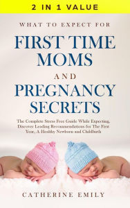 Title: What to Expect for First Time Moms and Pregnancy Secrets: The Complete Stress Free Guide While Expecting, Discover Leading Recommendations for The First Year, A Healthy Newborn and Childbirth, Author: Catherine Emily