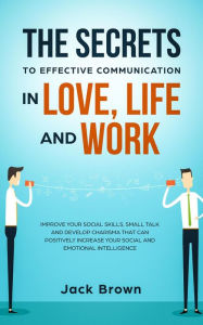 Title: The Secrets to Effective Communication in Love, Life and work: Improve Your Social Skills, Small Talk and Develop Charisma That Can Positively Increase Your Social and Emotional Intelligence, Author: Jack Brown