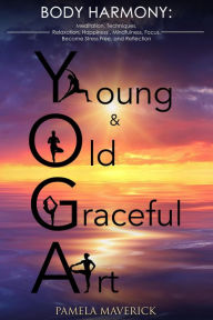 Title: Yoga: Young & Old Graceful Art: Body Harmony Meditation, Techniques, Relaxation, Happiness, Mindfulness, Focus, Become Stress Free and Reflection, Author: Pamela Maverick