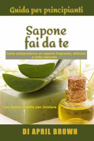 Title: Guida per principianti Sapone fai da te Come autoprodurre un sapone fragrante, delicato e tutto naturale Con tante ricette per principianti, Author: April Brown