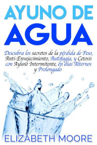 Title: Ayuno de Agua: Descubra los secretos de la pérdida de Peso, Anti-Envejecimiento, Autofagia, y Cetosis con Ayuno Intermitente, en días Alternos y Prolongado, Author: Elizabeth Moore