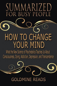 Title: How to Change Your Mind - Summarized for Busy People: What the New Science of Psychedelics Teaches Us about Consciousness, Dying, Addiction, Depression, and Transcendence: Based on the Book by Michael, Author: Goldmine Reads