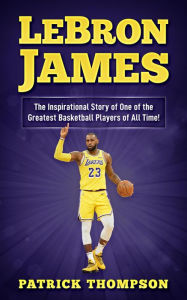 Title: LeBron James: The Inspirational Story of One of the Greatest Basketball Players of All Time!, Author: Patrick Thompson