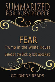 Title: Fear - Summarized for Busy People: Trump in the White House: Based on the Book by Bob Woodward, Author: Goldmine Reads