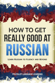 Title: How to Get Really Good at Russian: Learn Russian to Fluency and Beyond, Author: Polyglot Language Learning