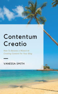 Title: Contentum Creatio: How To Become A Wizard At Creating Content For Your Blog, Author: Vanessa Smith