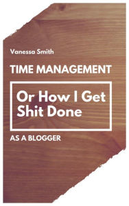 Title: Time Management: Or How I Get Shit Done As A Blogger, Author: Vanessa Smith