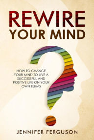 Title: Rewire Your Mind: How To Change Your Mind To Live A Successful And Positive Life On Your Own Terms, Author: Jennifer Ferguson