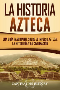 Title: La historia azteca: Una guía fascinante sobre el imperio azteca, la mitología y la civilización, Author: Captivating History