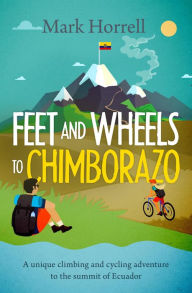 Title: Feet and Wheels to Chimborazo: a Unique Climbing and Cycling Adventure to the Summit of Ecuador, Author: Mark Horrell