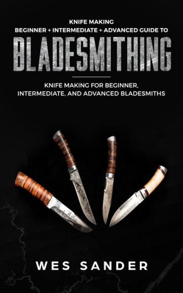 Knife Making: Beginner + Intermediate + Advanced Guide to Bladesmithing: Knife Making for Beginner, Intermediate, and Advanced Bladesmiths (Knife Making Mastery)