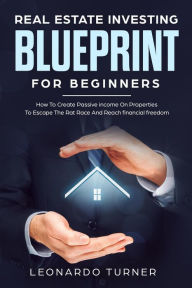 Title: Real Estate Investing Blueprint For Beginners How To Create Passive Income On Properties To Escape The Rat Race And Reach Financial freedom, Author: Leonardo Turner