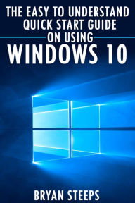 Title: Windows 10. The Easy to Understand Quick Start Guide on Using Windows 10, Author: Bryan Steeps