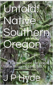 Title: Untold: Native Southern Oregon The Takelma Nation and United States Relations 1845-1857, Author: JP Hyde