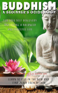 Title: Buddhism: A Beginners Guide Book for True Self Discovery and Living a Balanced and Peaceful Life: Learn to Live in the Now and Find Peace from Within (Buddhism for Beginners - Buddha / Buddhist Books By Sam Siv, #1), Author: Sam Siv